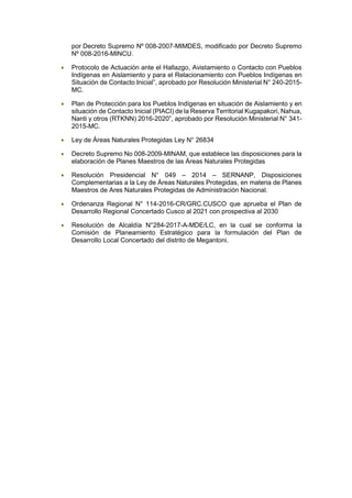 por Decreto Supremo Nº 008-2007-MIMDES, modificado por Decreto Supremo
Nº 008-2016-MINCU.
• Protocolo de Actuación ante el Hallazgo, Avistamiento o Contacto con Pueblos
Indígenas en Aislamiento y para el Relacionamiento con Pueblos Indígenas en
Situación de Contacto Inicial”, aprobado por Resolución Ministerial N° 240-2015-
MC.
• Plan de Protección para los Pueblos Indígenas en situación de Aislamiento y en
situación de Contacto Inicial (PIACI) de la Reserva Territorial Kugapakori, Nahua,
Nanti y otros (RTKNN) 2016-2020”, aprobado por Resolución Ministerial N° 341-
2015-MC.
• Ley de Áreas Naturales Protegidas Ley N° 26834
• Decreto Supremo No 008-2009-MINAM, que establece las disposiciones para la
elaboración de Planes Maestros de las Áreas Naturales Protegidas
• Resolución Presidencial N° 049 – 2014 – SERNANP, Disposiciones
Complementarias a la Ley de Áreas Naturales Protegidas, en materia de Planes
Maestros de Ares Naturales Protegidas de Administración Nacional.
• Ordenanza Regional N° 114-2016-CR/GRC.CUSCO que aprueba el Plan de
Desarrollo Regional Concertado Cusco al 2021 con prospectiva al 2030
• Resolución de Alcaldía N°284-2017-A-MDE/LC, en la cual se conforma la
Comisión de Planeamiento Estratégico para la formulación del Plan de
Desarrollo Local Concertado del distrito de Megantoni.
 