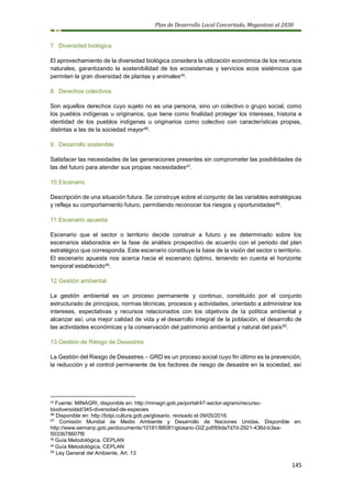 Plan de Desarrollo Local Concertado, Megantoni al 2030
145
7. Diversidad biológica
El aprovechamiento de la diversidad biológica considera la utilización económica de los recursos
naturales, garantizando la sostenibilidad de los ecosistemas y servicios ecos sistémicos que
permiten la gran diversidad de plantas y animales45.
8. Derechos colectivos
Son aquellos derechos cuyo sujeto no es una persona, sino un colectivo o grupo social, como
los pueblos indígenas u originarios, que tiene como finalidad proteger los intereses, historia e
identidad de los pueblos indígenas u originarios como colectivo con características propias,
distintas a las de la sociedad mayor46.
9. Desarrollo sostenible
Satisfacer las necesidades de las generaciones presentes sin comprometer las posibilidades de
las del futuro para atender sus propias necesidades47.
10.Escenario
Descripción de una situación futura. Se construye sobre el conjunto de las variables estratégicas
y refleja su comportamiento futuro, permitiendo reconocer los riesgos y oportunidades48.
11.Escenario apuesta
Escenario que el sector o territorio decide construir a futuro y es determinado sobre los
escenarios elaborados en la fase de análisis prospectivo de acuerdo con el periodo del plan
estratégico que corresponda. Este escenario constituye la base de la visión del sector o territorio.
El escenario apuesta nos acerca hacia el escenario óptimo, teniendo en cuenta el horizonte
temporal establecido49.
12.Gestión ambiental
La gestión ambiental es un proceso permanente y continuo, constituido por el conjunto
estructurado de principios, normas técnicas, procesos y actividades, orientado a administrar los
intereses, expectativas y recursos relacionados con los objetivos de la política ambiental y
alcanzar así, una mejor calidad de vida y el desarrollo integral de la población, el desarrollo de
las actividades económicas y la conservación del patrimonio ambiental y natural del país50.
13.Gestión de Riesgo de Desastres
La Gestión del Riesgo de Desastres – GRD es un proceso social cuyo fin último es la prevención,
la reducción y el control permanente de los factores de riesgo de desastre en la sociedad, así
45 Fuente: MINAGRI, disponible en: http://minagri.gob.pe/portal/47-sector-agrario/recurso-
biodiversidad/345-diversidad-de-especies
46
Disponible en: http://bdpi.cultura.gob.pe/glosario, revisado el 09/05/2016.
47
Comisión Mundial de Medio Ambiente y Desarrollo de Naciones Unidas. Disponible en:
http://www.sernanp.gob.pe/documents/10181/88081/glosario-GIZ.pdf/69da7d7d-2921-436d-b3ea-
5033678607f8
48 Guía Metodológica, CEPLAN
49 Guía Metodológica, CEPLAN
50
Ley General del Ambiente, Art. 13
 