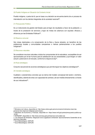 Plan de Desarrollo Local Concertado, Megantoni al 2030
147
20.Pueblo Indígena en Situación de Contacto Inicial
Pueblo indígena, o parte de él, que en base a su decisión se encuentra dentro de un proceso de
interrelación con los demás integrantes de la sociedad nacional58.
21.Presupuesto Público
Es un instrumento de gestión del Estado para el logro de resultados a favor de la población, a
través de la prestación de servicios y logro de metas de cobertura con equidad, eficacia y
eficiencia por las Entidades Públicas59.
22.Reserva comunal
Son áreas destinadas a la conservación de la flora y fauna silvestre, en beneficio de las
poblaciones locales y comunidades campesinas o nativas pertenecientes a los pueblos
indígenas60.
23.Recursos naturales
Se consideran recursos naturales a todos los componentes de la naturaleza, susceptibles de ser
aprovechados por el ser humano para la satisfacción de sus necesidades y que tengan un valor
actual o potencial en el mercado, conforme lo dispone la ley61.
24.Ruta estratégica
Conjunto secuencial de acciones estratégicas que permite lograr los objetivos estratégicos62.
25.Variable estratégica
Cualidad o característica concreta que se deriva del modelo conceptual del sector o territorio,
identificable y distinta de otras con capacidad de cambiar y de ser medida directamente o a través
de sus indicadores63.
58 Ministerio de Cultura, disponible en: http://www.cultura.gob.pe/comunicacion/noticia/se-crean-las-
primeras-tres-reservas-indigenas-para-el-peru
59
Ministerio de Economía y Finanzas, disponible en: https://www.mef.gob.pe/es/presupuesto-publico-sp-
18162
60 SERNANP, disponible en: http://www.sernanp.gob.pe/reservas-comunales-cas
61
Ley General del Ambiente, Integración de la Legislación Ambiental- Aprovechamiento Sostenible de los
Recursos Naturales.
62 Guía Metodológica, CEPLAN
63 Guía Metodológica, CEPLAN
 
