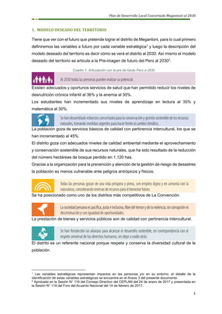 Plan de Desarrollo Local Concertado Megantoni al 2030
1
1. MODELO DESEADO DEL TERRITORIO
Tiene que ver con el futuro que pretende lograr el distrito de Megantoni, para lo cual primero
definiremos las variables a futuro por cada variable estratégica1
y luego la descripción del
modelo deseado del territorio es decir cómo se verá el distrito al 2030. Así mismo el modelo
deseado del territorio se articula a la Pre-imagen de futuro del Perú al 20302
.
Cuadro 1: Articulación con la pre de fututo Perú a 2030
Existen adecuados y oportunos servicios de salud que han permitido reducir los niveles de
desnutrición crónica infantil al 36% y la anemia al 30%.
Los estudiantes han incrementado sus niveles de aprendizaje en lectura al 35% y
matemática al 30%.
La población goza de servicios básicos de calidad con pertinencia intercultural, los que se
han incrementado al 45%.
El distrito goza con adecuados niveles de calidad ambiental mediante el aprovechamiento
y conservación sostenible de sus recursos naturales, que ha sido resultado de la reducción
del número hectáreas de bosque perdido en 1,120 has.
Gracias a la organización para la prevención y atención de la gestión de riesgo de desastres
la población es menos vulnerable ante peligros antrópicos y físicos.
Se ha posicionado como uno de los distritos más competitivos de La Convención.
La prestación de bienes y servicios públicos son de calidad con pertinencia intercultural.
El distrito es un referente nacional porque respeta y conserva la diversidad cultural de la
población.
1
Las variables estratégicas representan impactos en las personas y/o en su entorno, el detalle de la
identificación de estas variables estratégicas se encuentra en el Anexo 3 del presente documento.
2
Aprobada en la Sesión N° 116 del Consejo Directivo del CEPLAN del 24 de enero de 2017 y presentada en
la Sesión N° 119 del Foro del Acuerdo Nacional del 14 de febrero de 2017.
 