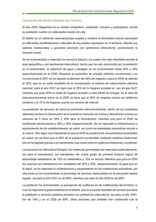 Plan de Desarrollo Local Concertado, Megantoni al 2030
2
Descripción del Modelo Deseado del Territorio
Al año 2030, Megantoni es un distrito competitivo, sostenible, inclusivo y participativo, donde
su población cuenta con adecuados niveles de vida.
El distrito es un referente nacional porque respeta y revalora la diversidad cultural expresada
en diferentes manifestaciones culturales de los pueblos asentados en el territorio, difunde sus
saberes tradicionales y garantiza servicios con pertinencia intercultural, promoviendo la
inclusión social.
Se ha incrementado y mejorado los servicios básicos, los cuales han sido diseñados acorde al
área geográfica y con pertinencia intercultural, hecho que ha sido reconocido por la población
en el bicentenario, la cobertura de agua y desagüe se ha incrementado hasta 40% y 30%
respectivamente en el 2030. Respecto al suministro de energía eléctrica convencional y no
convencional al 2021 se ha logrado la atención del 42% de hogares y para el 2030 se atiende
al 52%, que es en parte resultado de la incorporación al sistema de interconexión eléctrica
nacional, para el año 2021 se logró que el 25% de la hogares accedan al uso de gas GLP,
mientras que para 2030 la mitad de hogares acceden a esta fuente de energía, en el caso de
telecomunicaciones ahora en el 2030 se tiene que el 80% de hogares cuenta con teléfonos
celulares y el 15 % de hogares cuenta con servicio de internet.
La prestación de servicios de salud es pertinente interculturalmente, dentro de los resultados
obtenidos se tiene la disminución de la anemia en menores de 3 años y desnutrición crónica en
menores de 5 años en 35% y 45% para el bicentenario, mientras que para el 2030 ha
continuado disminuyendo a 30% y 36% respectivamente. Se ha mejorado la infraestructura y
equipamiento de los establecimientos de salud, así como las estrategias preventivas acorde a
la cultura. Otro logro muy importante es que al 2030 se preserva los conocimientos ancestrales
en salud, así se tiene que el 30% de la población es atendida mediante medicina tradicional,
ello se ha logrado gracias a la coordinación que existe entre la medicina tradicional y occidental.
La educación es intercultural bilingüe, los niveles de aprendizaje han mejorado sostenidamente,
así para el bicentenario, los estudiantes del cuarto grado de primaria tuvieron logros de
aprendizaje satisfactorio de 10% en matemática y 15% en lectura. Mientras que para el 2030
los avances son alentadores con resultados del 30% y 35%, respectivamente. Al igual que en
la salud, se ha mejorado la infraestructura y equipamiento en las instituciones educativas, por
otra parte se ha incrementado el porcentaje de alumnos matriculados en la educación básica
regular, así para el año 2021 es de 96%, mientras que para el año 2030 es de 98%.
La población ha incrementado su percepción de confianza en las instituciones del territorio, lo
cual ha mejorado la gobernabilidad en el distrito, que es en parte resultado del acceso que tiene
la población a servicios públicos privados con pertinencia intercultural, así para el año 2021,
fue de 18% y en el 2030 de 60%. Otras acciones que también han contribuido con la
 