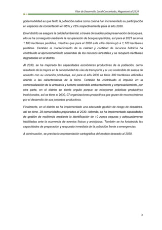 Plan de Desarrollo Local Concertado, Megantoni al 2030
3
gobernabilidad es que tanto la población nativa como colona han incrementado su participación
en espacios de concertación en 95% y 75% respectivamente para el año 2030.
En el distrito se asegura la calidad ambiental, a través de la adecuada preservación de bosques,
ello se ha conseguido mediante la recuperación de bosques perdidos, así para el 2021 se tenía
1,180 hectáreas perdidas, mientras que para el 2030 esta cifra disminuyó a 1,120 hectáreas
perdidas. También el mantenimiento de la calidad y cantidad de recursos hídricos ha
contribuido al aprovechamiento sostenible de los recursos forestales y se recuperó hectáreas
degradadas en el distrito.
Al 2030, se ha mejorado las capacidades económicas productivas de la población, como
resultado de la mejora en la conectividad de vías de transporte y el uso sostenible de suelos de
acuerdo con su vocación productiva, así para el año 2030 se tiene 300 hectáreas utilizadas
acorde a las características de la tierra. También ha contribuido el impulso en la
comercialización de la artesanía y turismo sostenible ambientalmente y empresarialmente, por
otra parte, en el distrito se siente orgullo porque se incorporan prácticas productivas
tradicionales, así se tiene al 2030, 07 organizaciones productivas que gozan de reconocimiento
por el desarrollo de sus procesos productivos.
Finalmente, en el distrito se ha implementado una adecuada gestión de riesgo de desastres,
así se tiene, 28 comunidades preparadas al 2030. Además, se ha implementado capacidades
de gestión de resiliencia mediante la identificación de 10 zonas seguras y adecuadamente
habilitadas ante la ocurrencia de eventos físicos y antrópicos. También se ha fortalecido las
capacidades de preparación y respuesta inmediata de la población frente a emergencias.
A continuación, se precisa la representación cartográfica del modelo deseado al 2030.
 