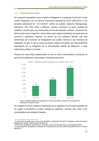 Plan de Desarrollo Local Concertado Megantoni al 2030
19
7.1.1. SISTEMA POBLACIONAL
En el aspecto demográfico4
para el distrito de Megantoni, la población al año 2017 es de
14,3635
habitantes, con una tasa de crecimiento estimada de 5.57% (2007-2017) y una
densidad poblacional de 1.34 hab./km2
, siendo los pueblos originarios Machiguenga,
Ashaninka, Yine Yami, Nanti y Kaquinte, quienes concentran la mayor cantidad de
población, mientras que una mínima parte son los denominados “colonos”, quienes en los
últimos años vienen migrando a este territorio para realizar actividades principalmente de
comercio y agricultura. Además, se cuenta con una población flotante6
que está
conformada por el conjunto de trabajadores que prestan servicios a las empresas de
explotación de gas. A ello se suma la reciente creación del distrito que está generando
expectativas por la instalación de la Municipalidad distrital de Megantoni y otras
instituciones públicas y privadas.
Producto de estos flujos poblacionales es que se viene incrementado la demanda de
servicios de alojamiento, alimentación, transporte entre otros.
Gráfico 1: Evolución poblacional según censo y padrón, 1993 – 2017
Fuente: Instituto Nacional de Estadística e Informática (INEI) y Padrones Comunales 2017
Elaboración: Equipo Técnico
En el gráfico N° 02 se muestra la distribución de la población en 45 centros poblados de
los cuales 8 concentran la mayor cantidad de población, mientras que, otros 8 son
consideradas como población dispersa.
4
La información es referencial, ya que el censo (2007) y el Proyecto FOT (2012) no llegaron a todos los centros
poblados esto debido al difícil acceso del territorio.
5
Información recogida de los Padrones Comunales y consulta a los jefes de las Comunidades Nativas
6
Es el contingente demográfico compuesto por aquellas personas que residen temporalmente en un ámbito
geográfico.
5,104
8,354
14,363
0
2,000
4,000
6,000
8,000
10,000
12,000
14,000
16,000
Censo 1993 Censo 2007 Padrón 2017
 