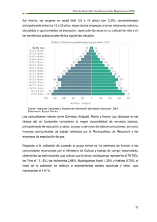 Plan de Desarrollo Local Concertado, Megantoni al 2030
21
Así mismo, las mujeres en edad fértil (15 a 49 años) son 3,375, concentrándose
principalmente entre los 15 a 29 años, etapa donde empiezan a tomar decisiones sobre su
sexualidad y oportunidades de educación, repercutiendo estas en su calidad de vida y en
las tendencias poblacionales de las siguientes décadas.
Gráfico 3: Estructura poblacional por grupo etario, 2017
Fuente: Padrones Comunales y Sistema de Información del Estado Nutricional - SIEN
Elaboración: Equipo Técnico
Las comunidades nativas como Camisea, Kirigueti, Miaria y Nueva Luz ubicadas en las
riberas del rio Urubamba concentran la mayor disponibilidad de servicios básicos,
principalmente de educación y salud, acceso a servicios de telecomunicaciones, así como
mayores oportunidades de trabajo ofertadas por la Municipalidad de Megantoni y las
empresas de explotación de gas.
Respecto a la población de acuerdo al grupo étnico se ha estimado en función a las
comunidades reconocidas por el Ministerio de Cultura y trabajo de campo desarrollado,
obteniendo las estimaciones que indican que la etnia machiguenga representa el 79.78%,
los Yine el 11.15%, los Ashaninka 2.98%, Machiguenga Nanti 1.39% y Kakinte 0.70%, el
resto de la población se atribuye a asentamientos rurales quechuas y otros que
representan el 4.01%.
718
659
581
537
524
579
511
447
413
365
284
240
184
132
92
55
36
876
831
738
667
662
739
648
573
525
461
361
307
232
165
115
65
45
1000 800 600 400 200 0 200 400 600 800
De 0 a 4 años
De 5 a 9 años
De 10 a 14 años
De 15 a 19 años
De 20 a 24 años
De 25 a 29 años
De 30 a 34 años
De 35 a 39 años
De 40 a 44 años
De 45 a 49 años
De 50 a 54 años
De 55 a 59 años
De 60 a 64 años
De 65 a 69 años
De 70 a 74 años
De 75 a 79 años
De 80 y más…
Hombres Mujeres
 