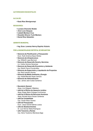 AUTORIDADES MUNICIPALES
ALCALDE:
▪ Esaú Ríos Sherigorompi
REGIDORES:
▪ Luciano Choronto Shaitsi
▪ Jhon Luna Vásquez
▪ Lizbeth Mentiani Cruz
▪ Oswaldo Silverio Tunki Mantaro
▪ Daniel Ríos Sebastián
GERENTE MUNICIPAL
▪ Ing. Econ. Lorenzo Henrry Espíritu Victorio
POR LA MUNICIPALIDAD DISTRITAL DE MEGANTONI
▪ Gerencia de Planificación y Presupuesto
Econ. Ruth América Neyra Núñez
▪ Gerencia de Infraestructura
Ing. Wilberth Lapa Berrocal
▪ Gerencia de Desarrollo Social y Servicios
Lic. Carlos Herrera Hanampa
▪ Gerencia de Desarrollo Económico y Ambiente
Ing. Eberth Pacco Pumahuillca
▪ Gerencia de Supervisión y Liquidación de Proyectos
Ing. Raul Leandro Gomez
▪ Gerencia de Medio Ambiente y Energía
Ing. Heidel Marcelo Rojas Ventura
▪ Gerencia de Administración
Cpc. James Jack Cubas Cantarico
▪ Secretario General
Abog. Lino Delgado Villalobos
▪ Jefe de la Oficina de Asesoría Jurídica
Abog. Roger Mario Zuloaga Ccorimanya
▪ Jefe de la Oficina de Recursos Humanos
Abog. Ronald Arturo Rozas Cárdenas
▪ Jefe de Contabilidad
Cpc. Guido Otazu Suarez
▪ Jefe de Presupuesto
Econ. Jesús Daniel Salinas Loaiza
▪ Jefe de Abastecimientos
Sr. Luis Hernan Maita Rodríguez
▪ Jefe Tesorería y Rentas
Cpc. Boris Teodorico Mendoza Zaga
 