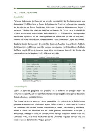 Plan de Desarrollo Local Concertado Megantoni al 2030
24
7.1.2. SISTEMA RELACIONAL
Accesibilidad
Partiendo de la ciudad del Cusco por vía terrestre con dirección Nor-Oeste recorriendo una
distancia de 223.75 km hacia la Ciudad de Quillabamba, Provincia La Convención pasando
por los distritos de Poroy, Cachimayo, Chinchero, Urubamba, Ollantaytambo, Huyro y
Maranura, continua con dirección Nor-Este recorriendo 24.74 km hacia la ciudad de
Echarati, continua con dirección Nor-Oeste recorriendo 157.70 km hacia el centro poblado
de Ivochote y pasando por los centros poblados de Palma Real y Kiteni, de este punto,
continua vial fluvial con dirección Norte recorriendo 122.93 km hasta la Capital de Camisea.
Desde la Capital Camisea con dirección Nor-Oeste vía fluvial se llega al Centro Poblado
de Kirigueti con 45.43 km de recorrido, continua con dirección Nor-Este al Centro Poblado
de Miaria con 62.32 km de recorrido y por último continua con dirección Nor-Oeste a la
capital del distrito de Sepahua con 23.80 km de recorrido.
Cuadro 8: Distancias por tramo
N° Tramo Tipo de transporte Distancia
1 Cusco - Quillabamba Terrestre 223.75 km
2 Quillabamba - Echarati Terrestre 24.74 km
3 Echarati - Ivochote Terrestre 157.7 km
4 Ivochote - Camisea Fluvial 122.93 km
5 Camisea - Kirigueti Fluvial 45.43 km
6 Kirigueti - Miaria Fluvial 62.32 km
7 Miaria - Sepahua Fluvial 23.8 km
Elaboración: Equipo Técnico
Vías de transporte
Debido al contexto geográfico que presenta en el territorio, el principal medio de
comunicación es el fluvial, que permite la interrelación de las poblaciones para el desarrollo
de sus actividades socioeconómicas.
Este tipo de transporte, se da en 13 ríos navegables, principalmente en el río Urubamba
que viene a ser como una “vía troncal” a partir de la cual se da la intercomunicación entre
las diferentes comunidades nativas, asentamientos rurales, instituciones y empresas,
donde el medio de transporte son los botes grandes denominados “Chalupas” y
“Pongueros”, este tipo de vehículos también pueden navegar en algunos tramos de los ríos
Camisea y Picha, en el resto de afluentes del rio Urubamba se puede navegar solo con
botes pequeños denominados “Peque - peque”.
 