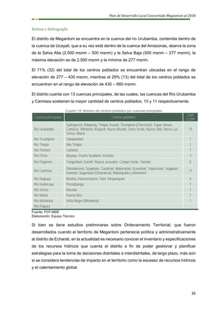 Plan de Desarrollo Local Concertado Megantoni al 2030
36
Relieve e Hidrografía
El distrito de Megantoni se encuentra en la cuenca del río Urubamba, contenida dentro de
la cuenca de Ucayali, que a su vez está dentro de la cuenca del Amazonas, abarca la zona
de la Selva Alta (2,500 msnm – 500 msnm) y la Selva Baja (500 msnm – 277 msnm), la
máxima elevación es de 2,500 msnm y la mínima de 277 msnm.
El 71% (32) del total de los centros poblados se encuentran ubicadas en el rango de
elevación de 277 – 430 msnm, mientras el 29% (13) del total de los centros poblados se
encuentran en el rango de elevación de 430 – 660 msnm.
El distrito cuenta con 13 cuencas principales, de las cuales, las cuencas del Río Urubamba
y Camisea sostienen la mayor cantidad de centros poblados; 15 y 11 respectivamente.
Cuadro 14: Número de centros poblados por cuencas principales
Cuencas principales Centros poblados
Cant
CCPP
Río Urubamba
Saringaveni, Kitaparay, Timpia, Kuwait, Ticumpinia (Chocoriari), Tupac Amaru,
Camisea, Shintorini, Kirigueti, Nuevo Mundo, Selva Verde, Nueva Vida, Nieva Luz,
Sensa, Miaria
15
Río Ticumpinia Sababantiari 1
Río Timpia Alto Timpia 1
Río Parotori Camana 1
Río Picha Mayapo, Puerto Huallana, Iromane 3
Río Pagoreni Tangoshiari, Kochiri, Nueva Jerusalén, Campo Verde, Yoroato 5
Río Camisea
Shivankoreni, Segakiato, Cashiriari, Boborokiari, Kuvantiari, Yopocoriari, Segakiari,
Inaroato, Saguntuari (Omaranea), Malanquiato y Montetoni
11
Río Huipaya Mashia, Pamencharoni, Taini, Kitepampani 4
Río Huitiricoya Porotobango 1
Río Sensa Maseka 1
Río Miaria Puerto Rico 1
Río Mishahua Vista Alegre (Mishahua) 1
Río Paquira - -
Fuente: FOT-MDE
Elaboración: Equipo Técnico
Si bien se tiene estudios preliminares sobre Ordenamiento Territorial, que fueron
desarrollados cuando el territorio de Megantoni pertenecía política y administrativamente
al distrito de Echarati, en la actualidad es necesario conocer el inventario y especificaciones
de los recursos hídricos que cuenta el distrito a fin de poder gestionar y planificar
estrategias para la toma de decisiones distritales e interdistritales, de largo plazo, más aún
si se considera tendencias de impacto en el territorio como la escasez de recursos hídricos
y el calentamiento global.
 