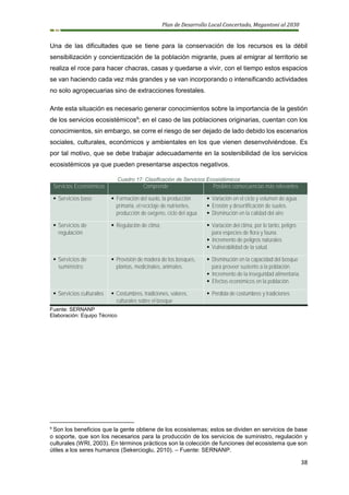 Plan de Desarrollo Local Concertado, Megantoni al 2030
38
Una de las dificultades que se tiene para la conservación de los recursos es la débil
sensibilización y concientización de la población migrante, pues al emigrar al territorio se
realiza el roce para hacer chacras, casas y quedarse a vivir, con el tiempo estos espacios
se van haciendo cada vez más grandes y se van incorporando o intensificando actividades
no solo agropecuarias sino de extracciones forestales.
Ante esta situación es necesario generar conocimientos sobre la importancia de la gestión
de los servicios ecosistémicos9
; en el caso de las poblaciones originarias, cuentan con los
conocimientos, sin embargo, se corre el riesgo de ser dejado de lado debido los escenarios
sociales, culturales, económicos y ambientales en los que vienen desenvolviéndose. Es
por tal motivo, que se debe trabajar adecuadamente en la sostenibilidad de los servicios
ecosistémicos ya que pueden presentarse aspectos negativos.
Cuadro 17: Clasificación de Servicios Ecosistémicos
Servicios Ecosistémicos Comprende Posibles consecuencias más relevantes
▪ Servicios base ▪ Formación del suelo, la producción
primaria, el reciclaje de nutrientes,
producción de oxígeno, ciclo del agua
▪ Variación en el ciclo y volumen de agua.
▪ Erosión y desertificación de suelos.
▪ Disminución en la calidad del aire
▪ Servicios de
regulación
▪ Regulación de clima ▪ Variación del clima, por lo tanto, peligro
para especies de flora y fauna.
▪ Incremento de peligros naturales
▪ Vulnerabilidad de la salud.
▪ Servicios de
suministro
▪ Provisión de madera de los bosques,
plantas, medicinales, animales.
▪ Disminución en la capacidad del bosque
para proveer sustento a la población.
▪ Incremento de la inseguridad alimentaria.
▪ Efectos económicos en la población.
▪ Servicios culturales ▪ Costumbres, tradiciones, valores,
culturales sobre el bosque
▪ Perdida de costumbres y tradiciones
Fuente: SERNANP
Elaboración: Equipo Técnico
9
Son los beneficios que la gente obtiene de los ecosistemas; estos se dividen en servicios de base
o soporte, que son los necesarios para la producción de los servicios de suministro, regulación y
culturales (WRI, 2003). En términos prácticos son la colección de funciones del ecosistema que son
útiles a los seres humanos (Sekercioglu, 2010). – Fuente: SERNANP.
 