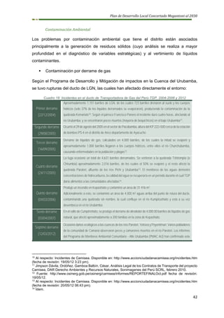 Plan de Desarrollo Local Concertado Megantoni al 2030
42
Contaminación Ambiental
Los problemas por contaminación ambiental que tiene el distrito están asociados
principalmente a la generación de residuos sólidos (cuyo análisis se realiza a mayor
profundidad en el diagnóstico de variables estratégicas) y al vertimiento de líquidos
contaminantes.
▪ Contaminación por derrame de gas
Según el Programa de Desarrollo y Mitigación de impactos en la Cuenca del Urubamba,
se tuvo rupturas del ducto de LGN, las cuales han afectado directamente el entorno:
Cuadro 18: Incidentes en el ducto de Transportadora de Gas del Perú-TGP, 2004-2006 y 2012
Primer derrame
(22/12/2004)
Aproximadamente 1,151 barriles de LGN, de los cuales 723 barriles drenaron al suelo y los cuerpos
hídricos (solo 37% de los líquidos derramados se evaporaron), produciendo la contaminación de la
quebrada Kemariato10. Según el párroco Francisco Panero el incidente duró cuatro horas, afectando al
río Urubamba, y se encontraron peces muertos (mayoría de boquichicos) en el bajo Urubamba11.
Segundo derrame
(29/08/2005)
Ocurrió el 29 de agosto del 2005 en el sector de Pacobamba, altura del KP 222+500 cerca de la estación
de bombeo PS-4 en el distrito de Anco departamento de Ayacucho
Tercer derrame
(16/09/2005)
Derrame de líquidos de gas, calculados en 4,000 barriles, de los cuales la mitad se evaporó y
aproximadamente 1,000 barriles llegaron a los cuerpos hídricos, entre ellos el río Chunchubamba,
causando enfermedades en la población y plagas12.
Cuarto derrame
(24/11/2005)
La fuga ocasionó un total de 4,631 barriles derramados. Se vertieron a la quebrada Tshirompia (o
Chirumbia) aproximadamente 2,016 barriles, de los cuales el 50% se evaporó y el resto afectó la
quebrada Paratori, afluente de los ríos Pichi y Urubamba13. El monitoreo de las aguas demostró
concentraciones de hidrocarburos, la calidad del agua se recuperaría en un período durante el cual TGP
daría alimentos a las comunidades afectadas14.
Quinto derrame
(04/03/2006)
Produjo un incendio en Kepashiato y contaminó un área de 31 416 m2.
Adicionalmente a esto, se contaminó un área de 4,000 m2 aguas arriba del punto de rotura del ducto,
contaminando una quebrada sin nombre, la cual confluye en el río Kumpirushiato y esta a su vez
desemboca en el río Urubamba.
Sexto derrame
(03/04/2007)
En el valle de Cumpirishiato, se produjo el derrame de alrededor de 4,000.00 barriles de líquidos de gas
natural, que afectó aproximadamente a 200 familias en la zona de Kepashiato.
Séptimo derrame
(12/03/2012)
Ocasionó daños ecológicos a las cuencas de los ríos Parotori, Yotsiva y Poyentimari. Varios pobladores
de la comunidad de Camaná observaron peces y camarones muertos en el río Parotori. Los informes
del Programa de Monitoreo Ambiental Comunitario - Alto Urubamba (PMAC AU) han confirmado este
10
Al respecto: Incidentes de Camisea. Disponible en: http://www.accionciudadanacamisea.org/incidentes.htm
(fecha de revisión: 19/05/12 3:23 pm).
11
Jimpson Dávila, Ordóñez. Gamboa Balbín, César, Análisis Legal de los Contratos de Transporte del proyecto
Camisea, DAR Derecho Ambientes y Recursos Naturales, Sonimagenes del Perú SCRL, febrero 2010.
12
Fuente: http://www.osinerg.gob.pe/osinerg/camisea/informes/REPORTEFINALOct.pdf fecha de revisión:
19/05/12.
13
Al respecto: Incidentes de Camisea. Disponible en: http://www.accionciudadanacamisea.org/incidentes.htm
(fecha de revisión: 20/05/12 06:43 pm).
14
Ídem.
 