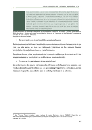 Plan de Desarrollo Local Concertado, Megantoni al 2030
43
hecho, además de olores a gas en la zona mencionada hasta 30 metros más abajo15. Se llevaron a
cabo inspecciones ambientales de las distintas autoridades competentes como el Osinergmin, OEFA,
SERNANP y DIRESA, entre otras. Tanto los monitoreos hechos por TGP como por las entidades
fiscalizadoras del Estado señalan que no hay presencia de hidrocarburos en la comunidad nativa de
Camaná (ubicada a 40 kilómetros del punto de filtración). Las autoridades del Ministerio de Salud han
manifestado que lo sucedido en Camaná es una emergencia generada por una epidemia viral
(influenza) y bacteriana (leptospira o rabia). Esto se pondría en tela de juicio porque no se produjo
inmediatamente un Plan de Contingencia por Rabia.
Fuente: Programa de desarrollo y mitigación de impactos en la cuenca del Urubamba – Informe mensual marzo
2006, Monitoreo y Control de Impacto Ambiental a los Sistemas de Transporte de Gas Natural y Transporte de
Líquidos de Gas Camisea - DIGESA
Elaboración: Equipo Técnico
▪ Contaminación por desechos sólidos y residuos líquidos
Existe inadecuados hábitos en la población que arroja desperdicios en la trayectoria de los
ríos, por otra parte, se tiene un inadecuado tratamiento de los residuos líquidos
domiciliarios (desagüe) que discurren hacia los cauces.
Considerando que existe una tendencia de incremento poblacional, la contaminación por
aguas residuales se convierte en un problema que requiere atención.
▪ Contaminación por actividad de transporte fluvial
La contaminación del recurso hídrico se debe al limitado control que se tiene respecto a los
residuos de aceites y combustibles que son generados principalmente por los botes, siendo
necesario mejorar las capacidades para el control y monitoreo de la actividad.
15
La Primera. Piden investigar nueva ruptura de ducto Camisea. Jueves 10/03/11 Disponible en:
http://www.diariolaprimeraperu.com/online/nacional/piden-investigar-nueva-ruptura-de-ducto-de-
camisea_81517.html
 