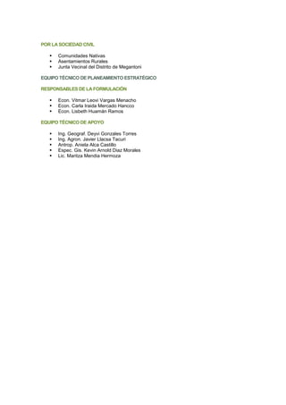 POR LA SOCIEDAD CIVIL
▪ Comunidades Nativas
▪ Asentamientos Rurales
▪ Junta Vecinal del Distrito de Megantoni
EQUIPO TÉCNICO DE PLANEAMIENTO ESTRATÉGICO
RESPONSABLES DE LA FORMULACIÓN
▪ Econ. Vitmar Leovi Vargas Menacho
▪ Econ. Carla Iraida Mercado Hancco
▪ Econ. Lisbeth Huamán Ramos
EQUIPO TÉCNICO DE APOYO
▪ Ing. Geograf. Deyvi Gonzales Torres
▪ Ing. Agron. Javier Llacsa Tacuri
▪ Antrop. Aniela Alca Castillo
▪ Espec. Gis. Kevin Arnold Diaz Morales
▪ Lic. Maritza Mendia Hermoza
 