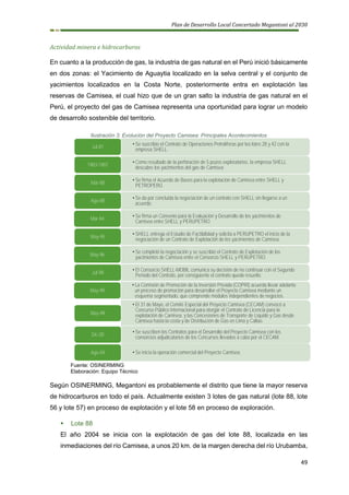 Plan de Desarrollo Local Concertado Megantoni al 2030
49
Actividad minera e hidrocarburos
En cuanto a la producción de gas, la industria de gas natural en el Perú inició básicamente
en dos zonas: el Yacimiento de Aguaytia localizado en la selva central y el conjunto de
yacimientos localizados en la Costa Norte, posteriormente entra en explotación las
reservas de Camisea, el cual hizo que de un gran salto la industria de gas natural en el
Perú, el proyecto del gas de Camisea representa una oportunidad para lograr un modelo
de desarrollo sostenible del territorio.
Ilustración 3: Evolución del Proyecto Camisea: Principales Acontecimientos
Fuente: OSINERMING
Elaboración: Equipo Técnico
Según OSINERMING, Megantoni es probablemente el distrito que tiene la mayor reserva
de hidrocarburos en todo el país. Actualmente existen 3 lotes de gas natural (lote 88, lote
56 y lote 57) en proceso de explotación y el lote 58 en proceso de exploración.
▪ Lote 88
El año 2004 se inicia con la explotación de gas del lote 88, localizada en las
inmediaciones del río Camisea, a unos 20 km. de la margen derecha del río Urubamba,
• Se suscribio el Contrato de Operaciones Petrolíferas por los lotes 28 y 42 con la
empresa SHELL.
Jul-81
• Como resultado de la perforación de 5 pozos exploratorios, la empresa SHELL
descubre los yacimientos del gas de Camisea
1983-1987
• Se firma el Acuerdo de Bases para la explotación de Camisea entre SHELL y
PETROPERÚ.
Mar-88
• Se da por concluida la negociación de un contrato con SHELL sin llegarse a un
acuerdo.
Ago-88
• Se firma un Convenio para la Evaluación y Desarrollo de los yacimientos de
Camisea entre SHELL y PERUPETRO.
Mar-94
• SHELL entrega el Estudio de Factibilidad y solicita a PERUPETRO el inicio de la
negociación de un Contrato de Explotación de los yacimientos de Camisea.
May-95
• Se completó la negociación y se suscribió el Contrato de Explotación de los
yacimientos de Camisea entre el Consorcio SHELL y PERUPETRO.
May-96
• El Consorcio SHELL-MOBIL comunica su decisión de no continuar con el Segundo
Período del Contrato, por consiguiente el contrato queda resuelto.
Jul-98
• La Comisión de Promoción de la Inversión Privada (COPRI) acuerda llevar adelante
un proceso de promoción para desarrollar el Proyecto Camisea mediante un
esquema segmentado, que comprende módulos independientes de negocios.
May-99
• El 31 de Mayo, el Comité Especial del Proyecto Camisea (CECAM) convocó a
Concurso Público Internacional para otorgar el Contrato de Licencia para la
explotación de Camisea, y las Concesiones de Transporte de Líquido y Gas desde
Camisea hasta la costa y de Distribución de Gas en Lima y Callao.
May-99
• Se suscriben los Contratos para el Desarrollo del Proyecto Camisea con los
consorcios adjudicatarios de los Concursos llevados a cabo por el CECAM.
Dic-00
• Se inicia la operación comercial del Proyecto Camisea.
Ago-04
 