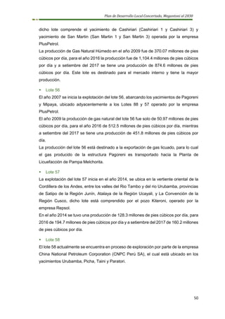 Plan de Desarrollo Local Concertado, Megantoni al 2030
50
dicho lote comprende el yacimiento de Cashiriari (Cashiriari 1 y Cashiriari 3) y
yacimiento de San Martin (San Martin 1 y San Martin 3) operada por la empresa
PlusPetrol.
La producción de Gas Natural Húmedo en el año 2009 fue de 370.07 millones de pies
cúbicos por día, para el año 2016 la producción fue de 1,104.4 millones de pies cúbicos
por día y a setiembre del 2017 se tiene una producción de 874.6 millones de pies
cúbicos por día. Este lote es destinado para el mercado interno y tiene la mayor
producción.
▪ Lote 56
El año 2007 se inicia la explotación del lote 56, abarcando los yacimientos de Pagoreni
y Mipaya, ubicado adyacentemente a los Lotes 88 y 57 operado por la empresa
PlusPetrol.
El año 2009 la producción de gas natural del lote 56 fue solo de 50.97 millones de pies
cúbicos por día, para el año 2016 de 512.5 millones de pies cúbicos por día, mientras
a setiembre del 2017 se tiene una producción de 451.8 millones de pies cúbicos por
día.
La producción del lote 56 está destinado a la exportación de gas licuado, para lo cual
el gas producido de la estructura Pagoreni es transportado hacia la Planta de
Licuefacción de Pampa Melchorita.
▪ Lote 57
La explotación del lote 57 inicia en el año 2014, se ubica en la vertiente oriental de la
Cordillera de los Andes, entre los valles del Rio Tambo y del rio Urubamba, provincias
de Satipo de la Región Junín, Atalaya de la Región Ucayali, y La Convención de la
Región Cusco, dicho lote está comprendido por el pozo Kiteroni, operado por la
empresa Repsol.
En el año 2014 se tuvo una producción de 128.3 millones de pies cúbicos por día, para
2016 de 194.7 millones de pies cúbicos por día y a setiembre del 2017 de 160.2 millones
de pies cúbicos por día.
▪ Lote 58
El lote 58 actualmente se encuentra en proceso de exploración por parte de la empresa
China National Petroleum Corporation (CNPC Perú SA), el cual está ubicado en los
yacimientos Urubamba, Picha, Taini y Paratori.
 