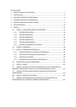 Contenido
1. MODELO DESEADO DEL TERRITORIO.................................................................................... 1
2. POLÍTICA LOCAL..................................................................................................................... 5
3. OBJETIVOS ESTRATÉGICOS TERRITORIALES .......................................................................... 6
4. ACCIONES ESTRATÉGICAS TERRITORIALES............................................................................ 7
5. MATRIZ DE OBJETIVOS, ACCIONES Y METAS......................................................................... 9
6. RUTA ESTRATÉGICA............................................................................................................. 14
7. ANEXOS ............................................................................................................................... 16
7.1. ANEXO 1: CARACTERIZACIÓN DEL TERRITORIO .................................................. 16
7.1.1. SISTEMA POBLACIONAL................................................................................... 19
7.1.2. SISTEMA RELACIONAL ..................................................................................... 24
7.1.3. SISTEMA AMBIENTAL....................................................................................... 31
7.1.4. SISTEMA PRODUCTIVO..................................................................................... 48
7.1.5. SISTEMA EQUIPAMENTAL................................................................................ 57
7.1.6. SISTEMA PATRIMONIAL Y CULTURAL............................................................ 77
7.2. ANEXO 2: TENDENCIAS ............................................................................................ 84
7.3. ANEXO 3: VARIABLES ESTRATÉGICAS.................................................................... 86
7.3.1. IDENTIFICACIÓN DE VARIABLES ESTRATÉGICAS......................................... 86
7.3.2. DEFINICIÓN DE VARIABLES ESTRATÉGICAS ................................................. 88
7.3.3. ANÁLISIS DE ACTORES ..................................................................................... 89
7.3.4. DIAGNOSTICO DE VARIABLES ESTRATÉGICAS.............................................. 91
7.4. SÍNTESIS DEL ANÁLISIS TERRITORIAL................................................................. 109
7.5. ANEXO 4: VISIÓN..................................................................................................... 112
7.6. ANEXO 5: PLANTILLA DE ARTICULACIÓN CON EL PLAN DE DESARROLLO
REGIONAL CONCERTADO, CUSCO AL 2021 CON PROSPECTIVA AL 2030..................... 113
7.7. ANEXO 6: FICHA DE INDICADORES DE OBJETIVOS ESTRATÉGICOS
TERRITORIALES .................................................................................................................. 115
7.8. ANEXO 7: ANÁLISIS DE ACTORES.......................................................................... 125
7.9. ANEXO 8: DESCRIPCIÓN DE ACTIVIDADES DEL CALENDARIO DE LA
BIODIVERSIDAD DE LA RESERVA COMUNAL MACHIGUENGA....................................... 141
 