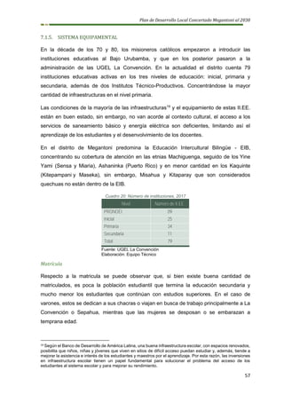 Plan de Desarrollo Local Concertado Megantoni al 2030
57
7.1.5. SISTEMA EQUIPAMENTAL
En la década de los 70 y 80, los misioneros católicos empezaron a introducir las
instituciones educativas al Bajo Urubamba, y que en los posterior pasaron a la
administración de las UGEL La Convención. En la actualidad el distrito cuenta 79
instituciones educativas activas en los tres niveles de educación: inicial, primaria y
secundaria, además de dos Institutos Técnico-Productivos. Concentrándose la mayor
cantidad de infraestructuras en el nivel primaria.
Las condiciones de la mayoría de las infraestructuras19
y el equipamiento de estas II.EE.
están en buen estado, sin embargo, no van acorde al contexto cultural, el acceso a los
servicios de saneamiento básico y energía eléctrica son deficientes, limitando así el
aprendizaje de los estudiantes y el desenvolvimiento de los docentes.
En el distrito de Megantoni predomina la Educación Intercultural Bilingüe - EIB,
concentrando su cobertura de atención en las etnias Machiguenga, seguido de los Yine
Yami (Sensa y Miaria), Ashaninka (Puerto Rico) y en menor cantidad en los Kaquinte
(Kitepampani y Maseka), sin embargo, Misahua y Kitaparay que son considerados
quechuas no están dentro de la EIB.
Cuadro 20: Número de instituciones, 2017
Nivel Número de II.EE.
PRONOEI 09
Inicial 25
Primaria 34
Secundaria 11
Total 79
Fuente: UGEL La Convención
Elaboración: Equipo Técnico
Matrícula
Respecto a la matricula se puede observar que, si bien existe buena cantidad de
matriculados, es poca la población estudiantil que termina la educación secundaria y
mucho menor los estudiantes que continúan con estudios superiores. En el caso de
varones, estos se dedican a sus chacras o viajan en busca de trabajo principalmente a La
Convención o Sepahua, mientras que las mujeres se desposan o se embarazan a
temprana edad.
19 Según el Banco de Desarrollo de América Latina, una buena infraestructura escolar, con espacios renovados,
posibilita que niños, niñas y jóvenes que viven en sitios de difícil acceso puedan estudiar y, además, tiende a
mejorar la asistencia e interés de los estudiantes y maestros por el aprendizaje. Por esta razón, las inversiones
en infraestructura escolar tienen un papel fundamental para solucionar el problema del acceso de los
estudiantes al sistema escolar y para mejorar su rendimiento.
 
