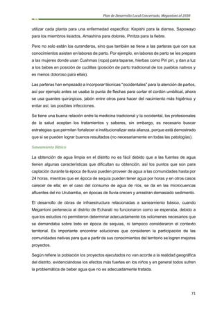 Plan de Desarrollo Local Concertado, Megantoni al 2030
71
utilizar cada planta para una enfermedad especifica: Kepishi para la diarrea, Sapowayo
para los miembros lisiados, Amashina para dolores, Pinitza para la fiebre.
Pero no solo están los curanderos, sino que también se tiene a las parteras que con sus
conocimientos asisten en labores de parto. Por ejemplo, en labores de parto se les prepara
a las mujeres donde usan Cushmas (ropa) para taparse, hierbas como Piri piri, y dan a luz
a los bebes en posición de cuclillas (posición de parto tradicional de los pueblos nativos y
es menos doloroso para ellas).
Las parteras han empezado a incorporar técnicas “occidentales” para la atención de partos,
así por ejemplo antes se usaba la punta de flechas para cortar el cordón umbilical, ahora
se usa guantes quirúrgicos, jabón entre otros para hacer del nacimiento más higiénico y
evitar así, las posibles infecciones.
Se tiene una buena relación entre la medicina tradicional y la occidental, los profesionales
de la salud aceptan los tratamientos y saberes, sin embargo, es necesario buscar
estrategias que permitan fortalecer e institucionalizar esta alianza, porque está demostrado
que si se pueden lograr buenos resultados (no necesariamente en todas las patologías).
Saneamiento Básico
La obtención de agua limpia en el distrito no es fácil debido que a las fuentes de agua
tienen algunas características que dificultan su obtención, así los puntos que son para
captación durante la época de lluvia pueden proveer de agua a las comunidades hasta por
24 horas, mientras que en época de sequía pueden tener agua por horas y en otros casos
carecer de ella; en el caso del consumo de agua de ríos, se da en las microcuencas
afluentes del rio Urubamba, en épocas de lluvia crecen y arrastran demasiado sedimento.
El desarrollo de obras de infraestructura relacionadas a saneamiento básico, cuando
Megantoni pertenecía al distrito de Echarati no funcionaron como se esperaba, debido a
que los estudios no permitieron determinar adecuadamente los volúmenes necesarios que
se demandaba sobre todo en época de sequias, ni tampoco consideraron el contexto
territorial. Es importante encontrar soluciones que consideren la participación de las
comunidades nativas para que a partir de sus conocimientos del territorio se logren mejores
proyectos.
Según refiere la población los proyectos ejecutados no van acorde a la realidad geográfica
del distrito, evidenciándose los efectos más fuertes en los niños y en general todos sufren
la problemática de beber agua que no es adecuadamente tratada.
 