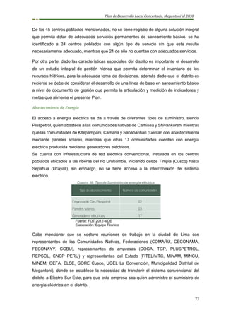 Plan de Desarrollo Local Concertado, Megantoni al 2030
72
De los 45 centros poblados mencionados, no se tiene registro de alguna solución integral
que permita dotar de adecuados servicios permanentes de saneamiento básico, se ha
identificado a 24 centros poblados con algún tipo de servicio sin que este resulte
necesariamente adecuado, mientras que 21 de ello no cuentan con adecuados servicios.
Por otra parte, dado las características especiales del distrito es importante el desarrollo
de un estudio integral de gestión hídrica que permita determinar el inventario de los
recursos hídricos, para la adecuada toma de decisiones, además dado que el distrito es
reciente se debe de considerar el desarrollo de una línea de base en saneamiento básico
a nivel de documento de gestión que permita la articulación y medición de indicadores y
metas que alimente el presente Plan.
Abastecimiento de Energía
El acceso a energía eléctrica se da a través de diferentes tipos de suministro, siendo
Pluspetrol, quien abastece a las comunidades nativas de Camisea y Shivankoreni mientras
que las comunidades de Kitepampani, Camana y Sababantiari cuentan con abastecimiento
mediante paneles solares, mientras que otras 17 comunidades cuentan con energía
eléctrica producida mediante generadores eléctricos.
Se cuenta con infraestructura de red eléctrica convencional, instalada en los centros
poblados ubicados a las riberas del rio Urubamba, iniciando desde Timpia (Cusco) hasta
Sepahua (Ucayali), sin embargo, no se tiene acceso a la interconexión del sistema
eléctrico.
Cuadro 36: Tipo de Suministro de energía eléctrica
Tipo de abastecimiento Número de comunidades
Empresa de Gas Pluspetrol 02
Paneles solares 03
Generadores eléctricos 17
Fuente: FOT 2012-MDE
Elaboración: Equipo Técnico
Cabe mencionar que se sostuvo reuniones de trabajo en la ciudad de Lima con
representantes de las Comunidades Nativas, Federaciones (COMARU, CECONAMA,
FECONAYY, CGBU), representantes de empresas (COGA, TGP, PLUSPETROL,
REPSOL, CNCP PERÚ) y representantes del Estado (FITEL/MTC, MINAM, MINCU,
MINEM, OEFA, ELSE, GORE Cusco, UGEL La Convención, Municipalidad Distrital de
Megantoni), donde se establece la necesidad de transferir el sistema convencional del
distrito a Electro Sur Este, para que esta empresa sea quien administre el suministro de
energía eléctrica en el distrito.
 