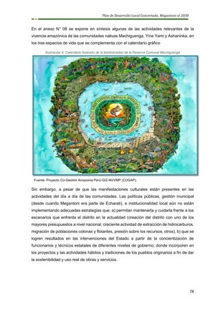 Plan de Desarrollo Local Concertado, Megantoni al 2030
78
En el anexo N° 08 se expone en síntesis algunas de las actividades relevantes de la
vivencia amazónica de las comunidades nativas Machiguenga, Yine Yami y Ashaninka, en
los tres espacios de vida que se complementa con el calendario gráfico
Ilustración 4: Calendario ilustrado de la biodiversidad de la Reserva Comunal Machiguenga
Fuente: Proyecto Co-Gestión Amazonia Perú-GIZ-IKI/VMP (COGAP).
Sin embargo, a pesar de que las manifestaciones culturales están presentes en las
actividades del día a día de las comunidades. Las políticas públicas, gestión municipal
(desde cuando Megantoni era parte de Echarati), e institucionalidad local aún no están
implementando adecuadas estrategias que: a) permitan mantenerla y cuidarla frente a los
escenarios que enfrenta el distrito en la actualidad (creación del distrito con uno de los
mayores presupuestos a nivel nacional, creciente actividad de extracción de hidrocarburos,
migración de poblaciones colonas y flotantes, presión sobre los recursos, otros), b) que se
logren resultados en las intervenciones del Estado a partir de la concientización de
funcionarios y técnicos estatales de diferentes niveles de gobierno, donde incorporen en
los proyectos y las actividades hábitos y tradiciones de los pueblos originarios a fin de dar
la sostenibilidad y uso real de obras y servicios.
 