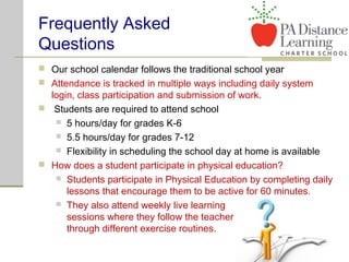 Frequently Asked
Questions
 Our school calendar follows the traditional school year
 Attendance is tracked in multiple ways including daily system
login, class participation and submission of work.
 Students are required to attend school
 5 hours/day for grades K-6
 5.5 hours/day for grades 7-12
 Flexibility in scheduling the school day at home is available
 How does a student participate in physical education?
 Students participate in Physical Education by completing daily
lessons that encourage them to be active for 60 minutes.
 They also attend weekly live learning
sessions where they follow the teacher
through different exercise routines.
 