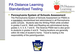  Pennsylvania System of Schools Assessment
The Pennsylvania System of Schools Assessment (or PSSA) is
a mandatory standardized test administered in all Pennsylvania
public schools. Students take the Writing PSSA while enrolled
in grades 5 and 8. Math and Reading are administered during
grades 3, 4, 5, 6, 7 and 8. The Science PSSA test is also given
to students in grades 4 and 8. Testing locations are generally
within 50 miles of student’s home. Travel to testing is the
responsibility of the parent/guardian.
PA Distance Learning
Standardized Testing
 