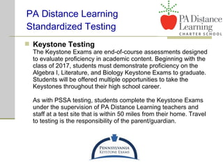  Keystone Testing
The Keystone Exams are end-of-course assessments designed
to evaluate proficiency in academic content. Beginning with the
class of 2017, students must demonstrate proficiency on the
Algebra I, Literature, and Biology Keystone Exams to graduate.
Students will be offered multiple opportunities to take the
Keystones throughout their high school career.
As with PSSA testing, students complete the Keystone Exams
under the supervision of PA Distance Learning teachers and
staff at a test site that is within 50 miles from their home. Travel
to testing is the responsibility of the parent/guardian.
PA Distance Learning
Standardized Testing
 