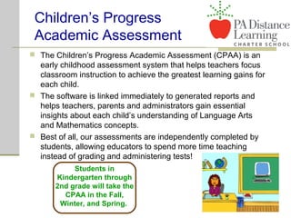 Children’s Progress
Academic Assessment
 The Children’s Progress Academic Assessment (CPAA) is an
early childhood assessment system that helps teachers focus
classroom instruction to achieve the greatest learning gains for
each child.
 The software is linked immediately to generated reports and
helps teachers, parents and administrators gain essential
insights about each child’s understanding of Language Arts
and Mathematics concepts.
 Best of all, our assessments are independently completed by
students, allowing educators to spend more time teaching
instead of grading and administering tests!
Students in
Kindergarten through
2nd grade will take the
CPAA in the Fall,
Winter, and Spring.
 