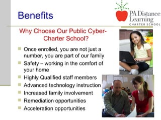 Benefits
Why Choose Our Public Cyber-
Charter School?
 Once enrolled, you are not just a
number, you are part of our family
 Safety – working in the comfort of
your home
 Highly Qualified staff members
 Advanced technology instruction
 Increased family involvement
 Remediation opportunities
 Acceleration opportunities
 
