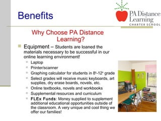 Benefits
Why Choose PA Distance
Learning?
 Equipment – Students are loaned the
materials necessary to be successful in our
online learning environment!
 Laptop
 Printer/scanner
 Graphing calculator for students in 8th
-12th
grade
 Select grades will receive music keyboards, art
supplies, dry erase boards, novels, etc.
 Online textbooks, novels and workbooks
 Supplemental resources and curriculum
 FLEx Funds: Money supplied to supplement
additional educational opportunities outside of
the classroom. A very unique and cool thing we
offer our families!
 