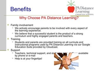 Benefits
Why Choose PA Distance Learning?
 Family involvement
 We actively encourage parents to be involved with every aspect of
the learning experience.
 We believe that a successful student is the product of a strong
curriculum and highly engaged parents and teachers.
 Training
 Students and parents are provided training on all curricula and
instructional programs used by PA Distance Learning via our Google
Education Suite provided by Cloudcast.
 Support
 Teachers, technical support, and student service staff are available
by phone or e-mail
 Help is at your fingertips!
 