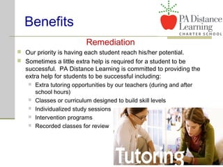 Benefits
Remediation
 Our priority is having each student reach his/her potential.
 Sometimes a little extra help is required for a student to be
successful. PA Distance Learning is committed to providing the
extra help for students to be successful including:
 Extra tutoring opportunities by our teachers (during and after
school hours)
 Classes or curriculum designed to build skill levels
 Individualized study sessions
 Intervention programs
 Recorded classes for review
 
