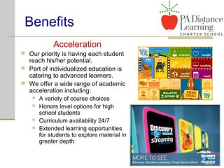 Benefits
Acceleration
 Our priority is having each student
reach his/her potential.
 Part of individualized education is
catering to advanced learners.
 We offer a wide range of academic
acceleration including:
 A variety of course choices
 Honors level options for high
school students
 Curriculum availability 24/7
 Extended learning opportunities
for students to explore material in
greater depth
 