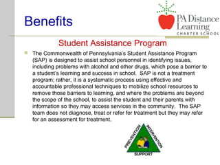 Benefits
 The Commonwealth of Pennsylvania’s Student Assistance Program
(SAP) is designed to assist school personnel in identifying issues,
including problems with alcohol and other drugs, which pose a barrier to
a student’s learning and success in school. SAP is not a treatment
program; rather, it is a systematic process using effective and
accountable professional techniques to mobilize school resources to
remove those barriers to learning, and where the problems are beyond
the scope of the school, to assist the student and their parents with
information so they may access services in the community. The SAP
team does not diagnose, treat or refer for treatment but they may refer
for an assessment for treatment.
Student Assistance Program
 