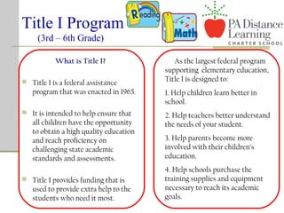 Title I Program
(3rd – 6th Grade)
What is Title I?
 Title I is a federal assistance
program that was enacted in 1965.
 It is intended to help ensure that
all children have the opportunity
to obtain a high quality education
and reach proficiency on
challenging state academic
standards and assessments.
 Title I provides funding that is
used to provide extra help to the
students who need it most.
As the largest federal program
supporting elementary education,
Title I is designed to:
1. Help children learn better in
school.
2. Help teachers better understand
the needs of your student.
3. Help parents become more
involved with their children’s
education.
4. Help schools purchase the
training supplies and equipment
necessary to reach its academic
goals.
 