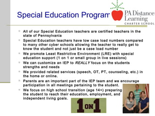 Special Education Program
 All of our Special Education teachers are certified teachers in the
state of Pennsylvania
 Special Education teachers have low case load numbers compared
to many other cyber schools allowing the teacher to really get to
know the student and not just be a case load number
 We promote Least Restrictive Environment (LRE) with special
education support (1 on 1 or small group in live sessions)
 We can customize an IEP to REALLY focus on the students
strengths and needs
 We provided related services (speech, OT, PT, counseling, etc.) in
the home or online.
 Parents are an important part of the IEP team and we encourage
participation in all meetings pertaining to the student.
 We focus on high school transition (age 14+) preparing
the student to reach their education, employment, and
independent living goals.
 