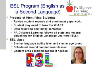 ESL Program (English as
a Second Language)
 Process of Identifying Students
 Review student records and enrollment paperwork.
 Student may need to take the W-APT.
 Data reviewed and family contacted.
 PA Distance Learning follows all state and federal
guidelines for English Language Learners (ELL).
 ESL class
 Similar language ability level and similar age group
 Scheduled around content area classes
 Content area accommodations if needed
 