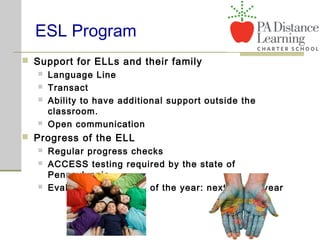 ESL Program
 Support for ELLs and their family
 Language Line
 Transact
 Ability to have additional support outside the
classroom.
 Open communication
 Progress of the ELL
 Regular progress checks
 ACCESS testing required by the state of
Pennsylvania
 Evaluation at the end of the year: next school year
 