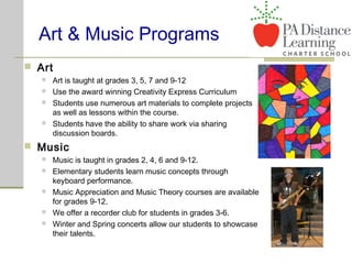 Art & Music Programs
 Art
 Art is taught at grades 3, 5, 7 and 9-12
 Use the award winning Creativity Express Curriculum
 Students use numerous art materials to complete projects
as well as lessons within the course.
 Students have the ability to share work via sharing
discussion boards.
 Music
 Music is taught in grades 2, 4, 6 and 9-12.
 Elementary students learn music concepts through
keyboard performance.
 Music Appreciation and Music Theory courses are available
for grades 9-12.
 We offer a recorder club for students in grades 3-6.
 Winter and Spring concerts allow our students to showcase
their talents.
 