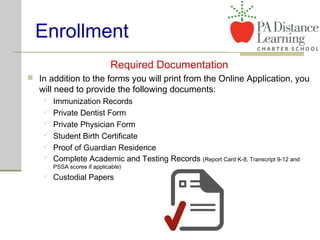 Enrollment
Required Documentation
 In addition to the forms you will print from the Online Application, you
will need to provide the following documents:
 Immunization Records
 Private Dentist Form
 Private Physician Form
 Student Birth Certificate
 Proof of Guardian Residence
 Complete Academic and Testing Records (Report Card K-8, Transcript 9-12 and
PSSA scores if applicable)
 Custodial Papers
 