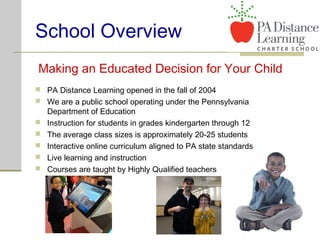 School Overview
Making an Educated Decision for Your Child
 PA Distance Learning opened in the fall of 2004
 We are a public school operating under the Pennsylvania
Department of Education
 Instruction for students in grades kindergarten through 12
 The average class sizes is approximately 20-25 students
 Interactive online curriculum aligned to PA state standards
 Live learning and instruction
 Courses are taught by Highly Qualified teachers
 