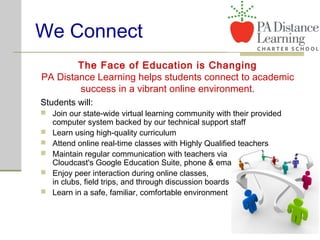 We Connect
Students will:
 Join our state-wide virtual learning community with their provided
computer system backed by our technical support staff
 Learn using high-quality curriculum
 Attend online real-time classes with Highly Qualified teachers
 Maintain regular communication with teachers via
Cloudcast's Google Education Suite, phone & email
 Enjoy peer interaction during online classes,
in clubs, field trips, and through discussion boards
 Learn in a safe, familiar, comfortable environment
The Face of Education is Changing
PA Distance Learning helps students connect to academic
success in a vibrant online environment.
 