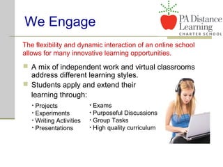 We Engage
 A mix of independent work and virtual classrooms
address different learning styles.
 Students apply and extend their
learning through:
The flexibility and dynamic interaction of an online school
allows for many innovative learning opportunities.
• Projects
• Experiments
• Writing Activities
• Presentations
• Exams
• Purposeful Discussions
• Group Tasks
• High quality curriculum
 