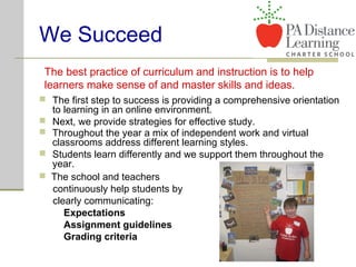 We Succeed
 The first step to success is providing a comprehensive orientation
to learning in an online environment.
 Next, we provide strategies for effective study.
The best practice of curriculum and instruction is to help
learners make sense of and master skills and ideas.
 The school and teachers
continuously help students by
clearly communicating:
Expectations
Assignment guidelines
Grading criteria
 Throughout the year a mix of independent work and virtual
classrooms address different learning styles.
 Students learn differently and we support them throughout the
year.
 