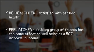  BE HEALTHIER – satisfied with personal
health
 FEEL RICHER – doubling group of friends has
the same effect on well being as a 50%
increase in income.
 