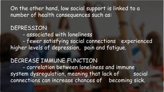 On the other hand, low social support is linked to a
number of health consequences such as:
DEPRESSION
- associated with loneliness
- fewer satisfying social connections experienced
higher levels of depression, pain and fatigue.
DECREASE IMMUNE FUNCTION
- correlation between loneliness and immune
system dysregulation, meaning that lack of social
connections can increase chances of becoming sick.
 