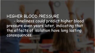 HIGHER BLOOD PRESSURE
- loneliness could predict higher blood
pressure even years later, indicating that
the effects of isolation have long lasting
consequences.
 