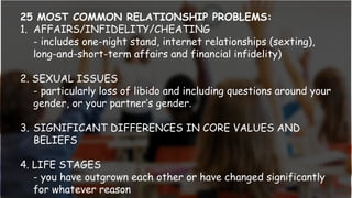 25 MOST COMMON RELATIONSHIP PROBLEMS:
1. AFFAIRS/INFIDELITY/CHEATING
- includes one-night stand, internet relationships (sexting),
long-and-short-term affairs and financial infidelity)
2. SEXUAL ISSUES
- particularly loss of libido and including questions around your
gender, or your partner’s gender.
3. SIGNIFICANT DIFFERENCES IN CORE VALUES AND
BELIEFS
4. LIFE STAGES
- you have outgrown each other or have changed significantly
for whatever reason
 