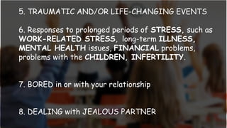 5. TRAUMATIC AND/OR LIFE-CHANGING EVENTS
6. Responses to prolonged periods of STRESS, such as
WORK-RELATED STRESS, long-term ILLNESS,
MENTAL HEALTH issues, FINANCIAL problems,
problems with the CHILDREN, INFERTILITY.
7. BORED in or with your relationship
8. DEALING with JEALOUS PARTNER
 