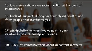 15. Excessive reliance on social media, at the cost of
relationship
16. Lack of support during particularly difficult times
from people that matter to you
17. Manipulation or over-involvement in your
relationships with family or friends
18. Lack of communication about important matters
 