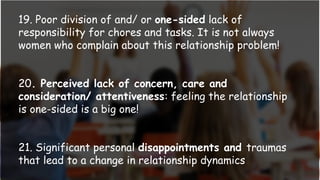 19. Poor division of and/ or one-sided lack of
responsibility for chores and tasks. It is not always
women who complain about this relationship problem!
20. Perceived lack of concern, care and
consideration/ attentiveness: feeling the relationship
is one-sided is a big one!
21. Significant personal disappointments and traumas
that lead to a change in relationship dynamics
 