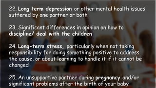 22. Long term depression or other mental health issues
suffered by one partner or both
23. Significant differences in opinion on how to
discipline/ deal with the children
24. Long-term stress, particularly when not taking
responsibility for doing something positive to address
the cause, or about learning to handle it if it cannot be
changed
25. An unsupportive partner during pregnancy and/or
significant problems after the birth of your baby
 